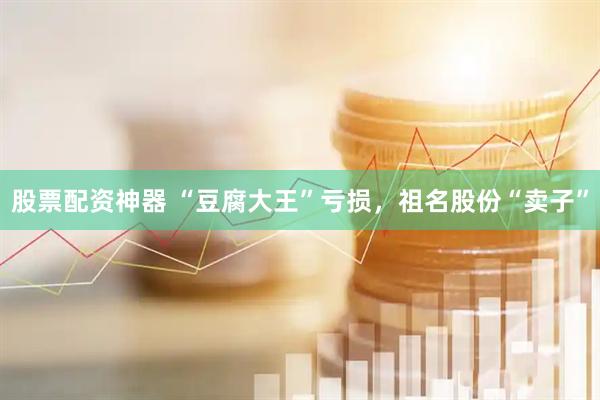 股票配资神器 “豆腐大王”亏损，祖名股份“卖子”