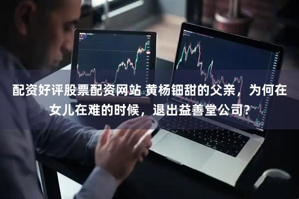 配资好评股票配资网站 黄杨钿甜的父亲，为何在女儿在难的时候，退出益善堂公司？