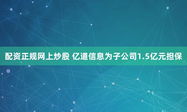 配资正规网上炒股 亿道信息为子公司1.5亿元担保
