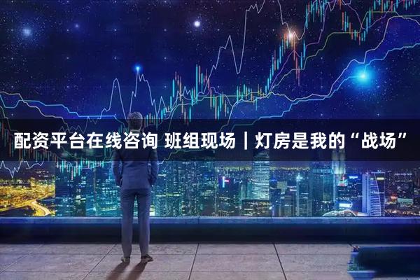 配资平台在线咨询 班组现场｜灯房是我的“战场”