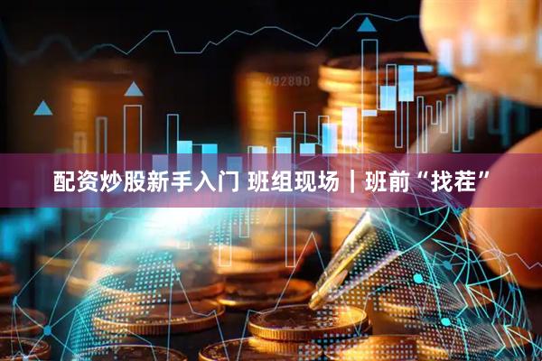 配资炒股新手入门 班组现场｜班前“找茬”