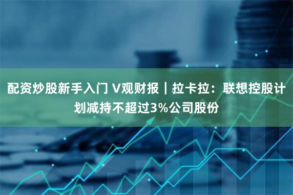 配资炒股新手入门 V观财报｜拉卡拉：联想控股计划减持不超过3%公司股份