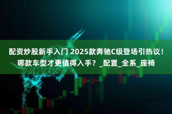 配资炒股新手入门 2025款奔驰C级登场引热议！哪款车型才更值得入手？_配置_全系_座椅