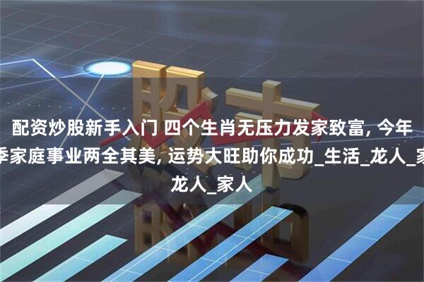 配资炒股新手入门 四个生肖无压力发家致富, 今年夏季家庭事业两全其美, 运势大旺助你成功_生活_龙人_家人