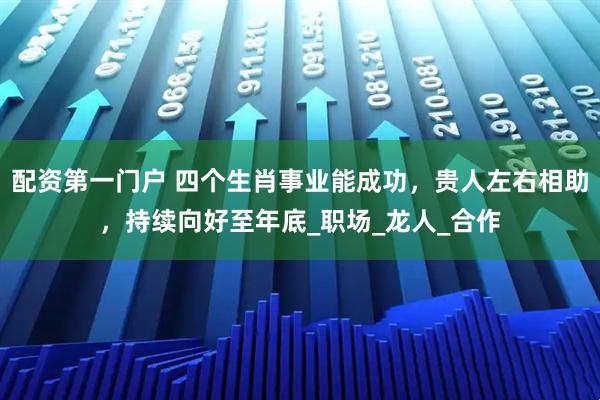 配资第一门户 四个生肖事业能成功，贵人左右相助，持续向好至年底_职场_龙人_合作