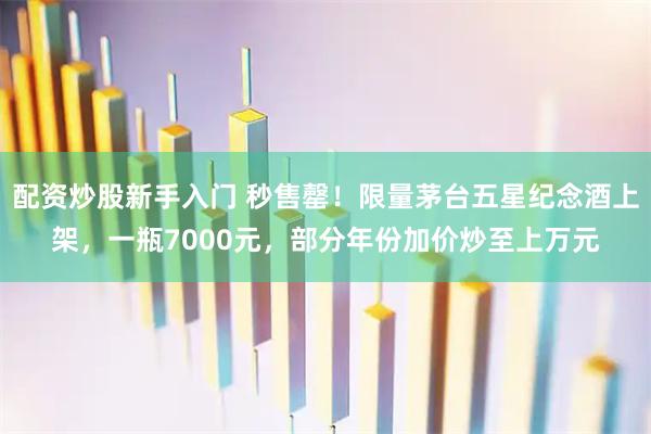 配资炒股新手入门 秒售罄！限量茅台五星纪念酒上架，一瓶7000元，部分年份加价炒至上万元