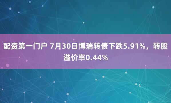 配资第一门户 7月30日博瑞转债下跌5.91%，转股溢价率0.44%