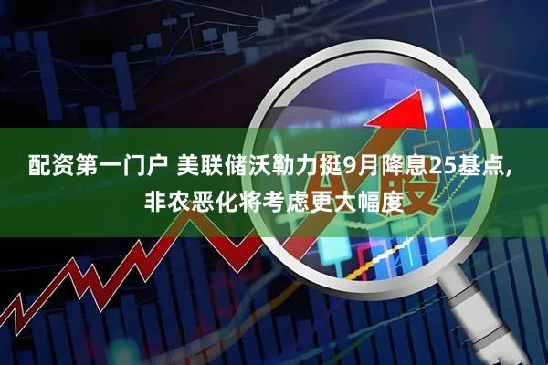 配资第一门户 美联储沃勒力挺9月降息25基点, 非农恶化将考虑更大幅度