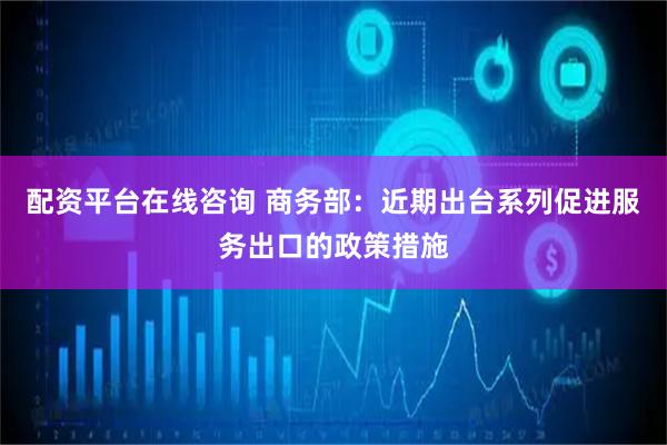 配资平台在线咨询 商务部：近期出台系列促进服务出口的政策措施