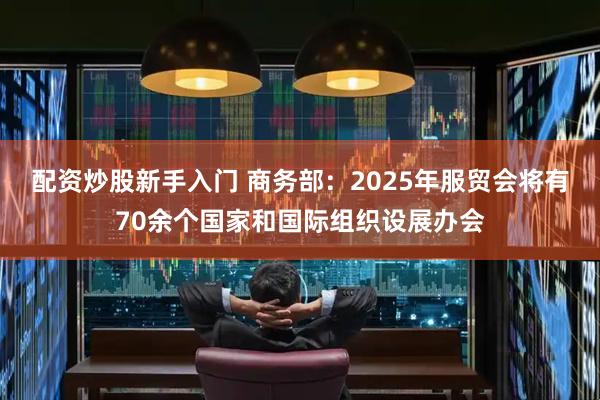 配资炒股新手入门 商务部：2025年服贸会将有70余个国家和国际组织设展办会