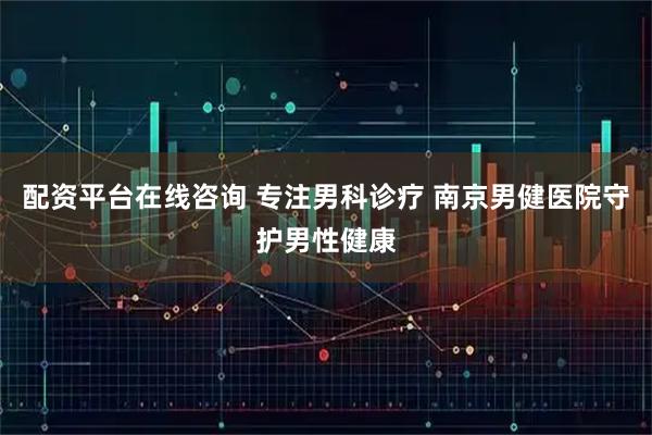 配资平台在线咨询 专注男科诊疗 南京男健医院守护男性健康
