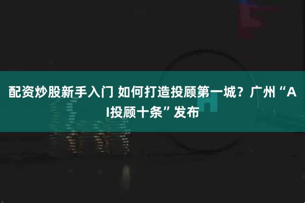 配资炒股新手入门 如何打造投顾第一城？广州“AI投顾十条”发布