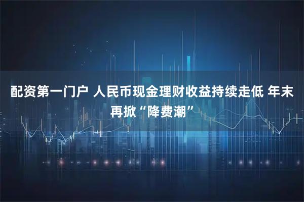 配资第一门户 人民币现金理财收益持续走低 年末再掀“降费潮”