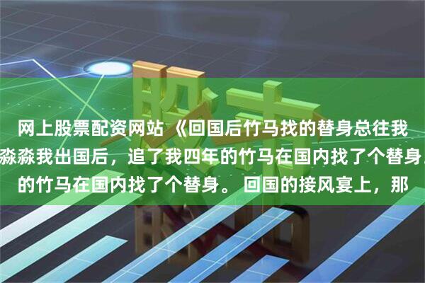 网上股票配资网站 《回国后竹马找的替身总往我怀里钻》岑溪沈江宴岑淼淼我出国后，追了我四年的竹马在国内找了个替身。 回国的接风宴上，那