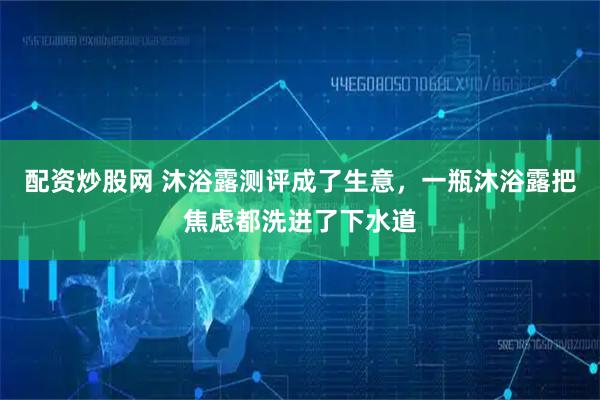 配资炒股网 沐浴露测评成了生意，一瓶沐浴露把焦虑都洗进了下水道